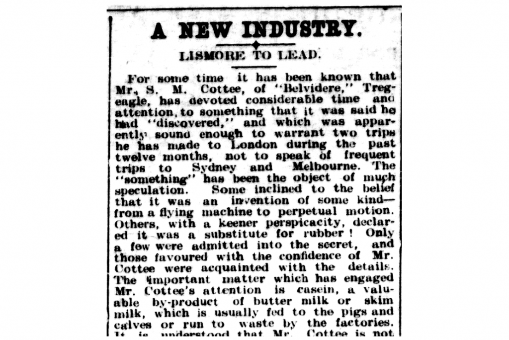 An astonishing article from 1911 in which Spencer Cottee announces his pioneering casein vision for Australia. That such great commercial value could be obtained from milk was met with incredulity by the public at the time, and is perfectly surmised in the following line outlining Spencer Cottee’s revolutionary ‘something’ [casein]: “The ‘something’ has been the object of much speculation. Some inclined to the belief that it was an invention of some kind - from a flying machine to perpetual motion…the important matter which has engaged Mr. Cottee's attention is casein” [from the ‘Northern Star’ newspaper, Lismore, Friday May 19, 1911]
